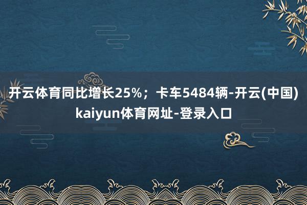 开云体育同比增长25%；卡车5484辆-开云(中国)kaiyun体育网址-登录入口