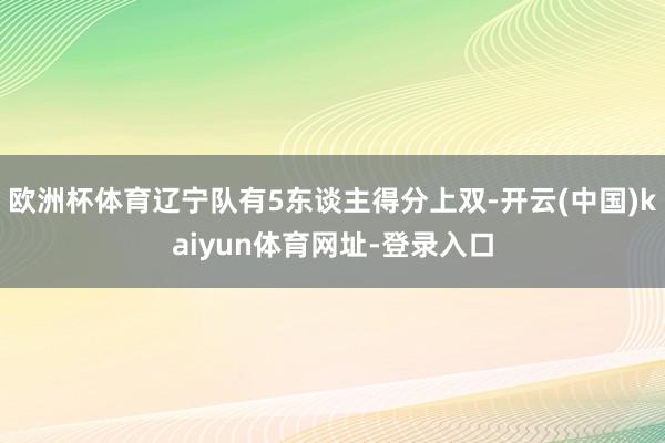 欧洲杯体育辽宁队有5东谈主得分上双-开云(中国)kaiyun体育网址-登录入口