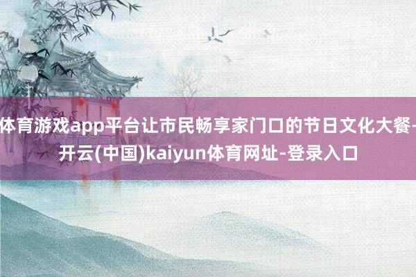 体育游戏app平台让市民畅享家门口的节日文化大餐-开云(中国)kaiyun体育网址-登录入口