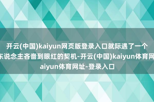 开云(中国)kaiyun网页版登录入口就际遇了一个能让大王人东说念主吝啬到眼红的契机-开云(中国)kaiyun体育网址-登录入口