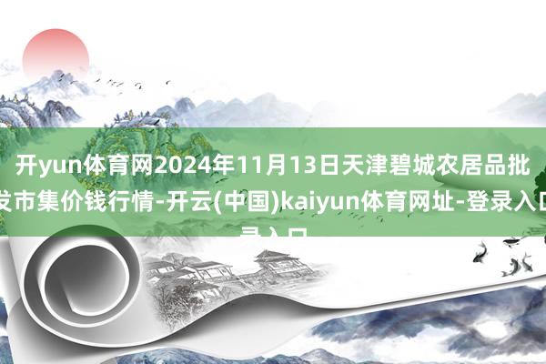 开yun体育网2024年11月13日天津碧城农居品批发市集价钱行情-开云(中国)kaiyun体育网址-登录入口