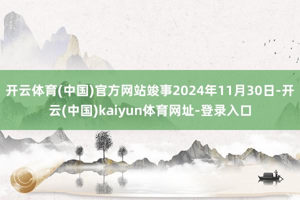 开云体育(中国)官方网站竣事2024年11月30日-开云(中国)kaiyun体育网址-登录入口