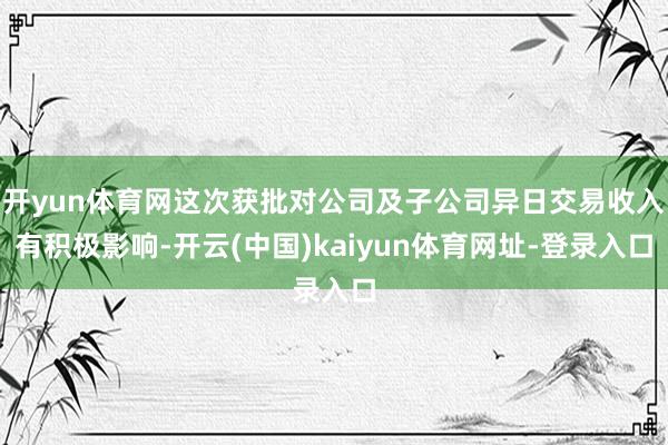 开yun体育网这次获批对公司及子公司异日交易收入有积极影响-开云(中国)kaiyun体育网址-登录入口