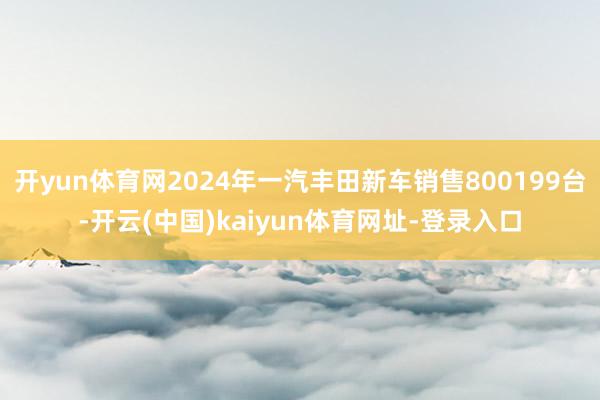 开yun体育网2024年一汽丰田新车销售800199台-开云(中国)kaiyun体育网址-登录入口