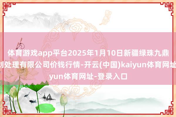 体育游戏app平台2025年1月10日新疆绿珠九鼎农居品谋划处理有限公司价钱行情-开云(中国)kaiyun体育网址-登录入口