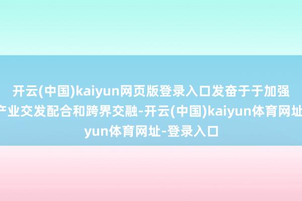 开云(中国)kaiyun网页版登录入口发奋于于加强生物医药产业交发配合和跨界交融-开云(中国)kaiyun体育网址-登录入口